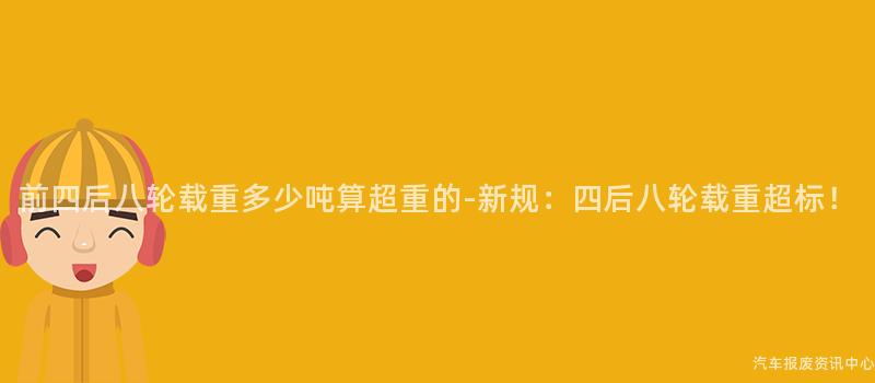 前四后八轮载重多少吨算超重的-新规：四后八轮载重超标！