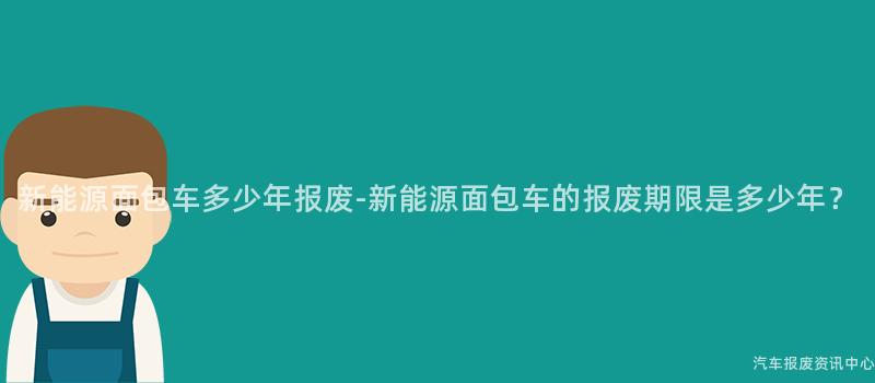 新能源面包车多少年报废-新能源面包车的报废期限是多少年？