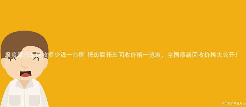 报废摩托车回收多少钱一台啊-报废摩托车回收价格一览表，全国最新回收价格大公开！