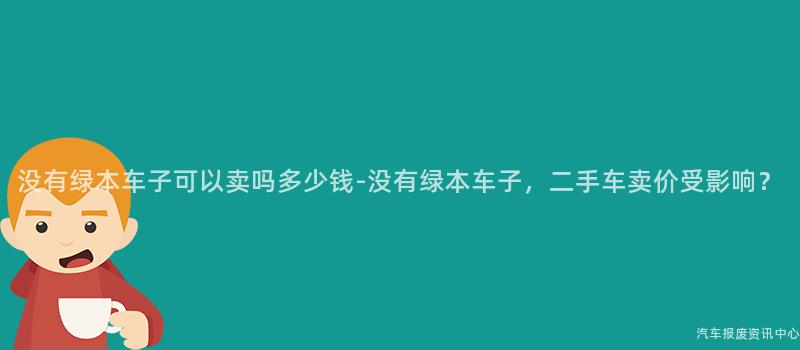 没有绿本车子可以卖吗多少钱-没有绿本车子，二手车卖价受影响？