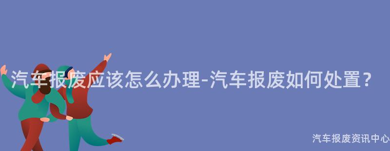 汽车报废应该怎么办理-汽车报废如何处置？