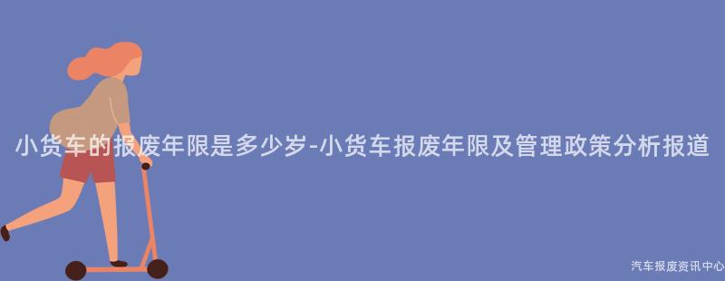 小货车的报废年限是多少岁-小货车报废年限及管理政策分析报道