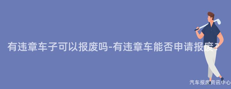 有违章车子可以报废吗-有违章车能否申请报废？