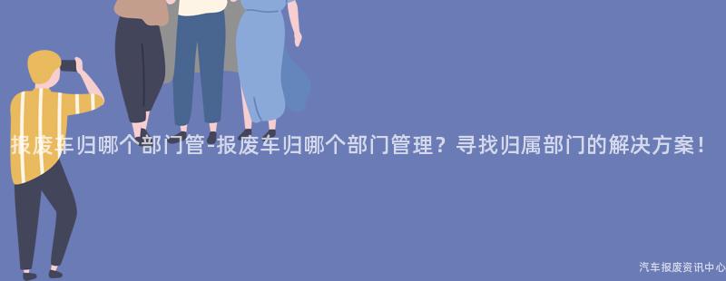 报废车归哪个部门管-报废车归哪个部门管理？寻找归属部门的解决方案！