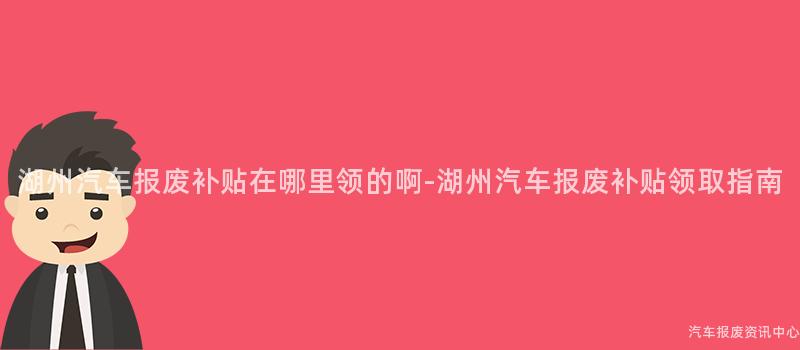 湖州汽车报废补贴在哪里领的啊-湖州汽车报废补贴领取指南