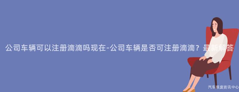 公司车辆可以注册滴滴吗现在-公司车辆是否可注册滴滴？最新解答