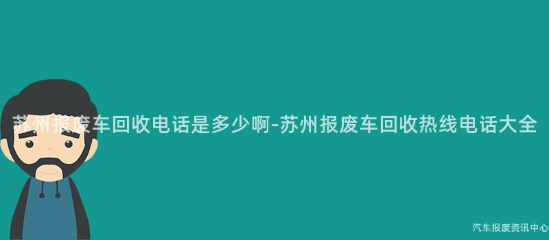 苏州报废车回收电话是多少啊-苏州报废车回收热线电话大全