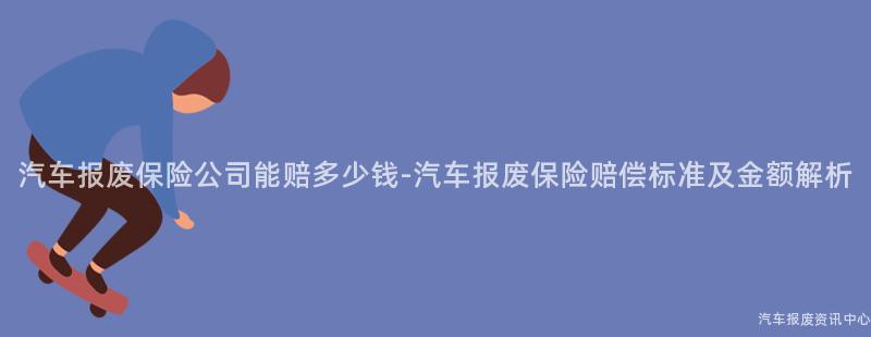 汽车报废保险公司能赔多少钱-汽车报废保险赔偿标准及金额解析