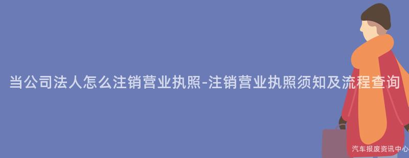 当公司法人怎么注销营业执照-注销营业执照须知及流程查询