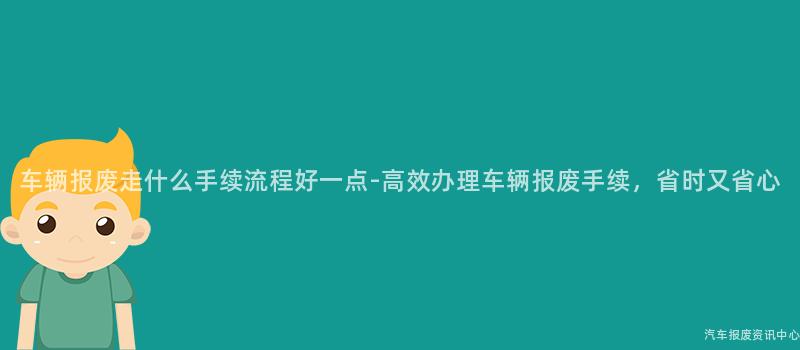 车辆报废走什么手续流程好一点-高效办理车辆报废手续，省时又省心