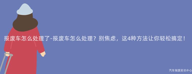 报废车怎么处理了-报废车怎么处理？别焦虑，这4种方法让你轻松搞定！
