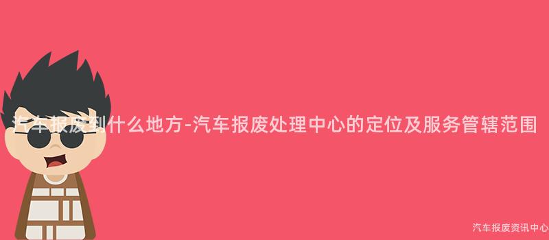 汽车报废到什么地方-汽车报废处理中心的定位及服务管辖范围