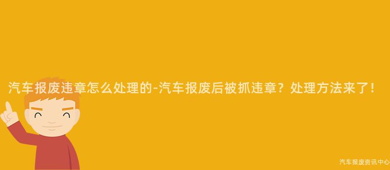 汽车报废违章怎么处理的-汽车报废后被抓违章？处理方法来了！
