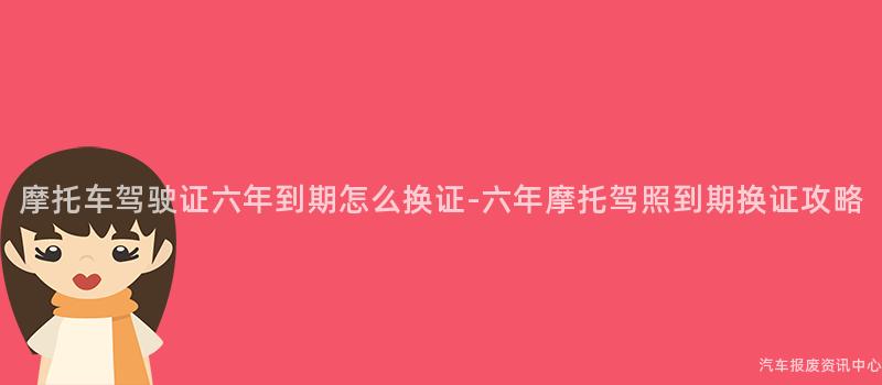 摩托车驾驶证六年到期怎么换证-六年摩托驾照到期换证攻略