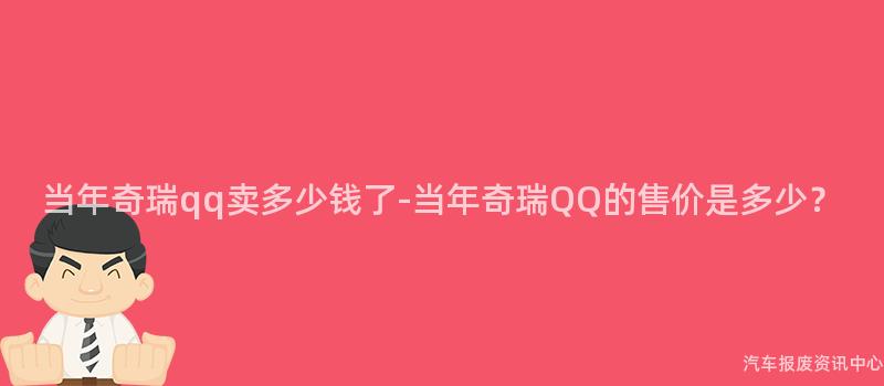 当年奇瑞qq卖多少钱了-当年奇瑞QQ的售价是多少？