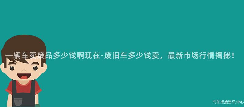一辆车卖废品多少钱啊现在-废旧车多少钱卖，最新市场行情揭秘！