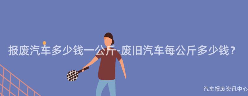 报废汽车多少钱一公斤-废旧汽车每公斤多少钱？