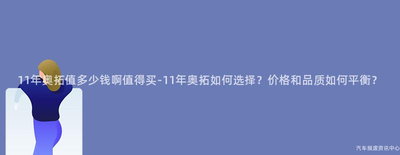 11年奥拓值多少钱啊值得买-11年奥拓如何选择？价格和品质如何平衡？
