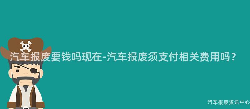 汽车报废要钱吗现在-汽车报废须支付相关费用吗？