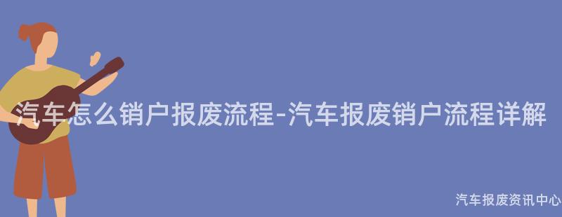 汽车怎么销户报废流程-汽车报废销户流程详解