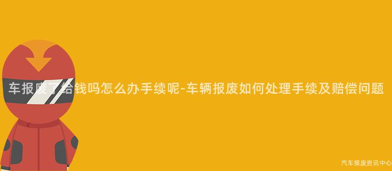 车报废了给钱吗怎么办手续呢-车辆报废如何处理手续及赔偿问题