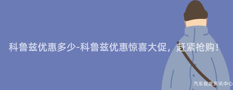 科鲁兹优惠多少-科鲁兹优惠惊喜大促，赶紧抢购！