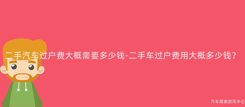 二手汽车过户费大概需要多少钱-二手车过户费用大概多少钱？