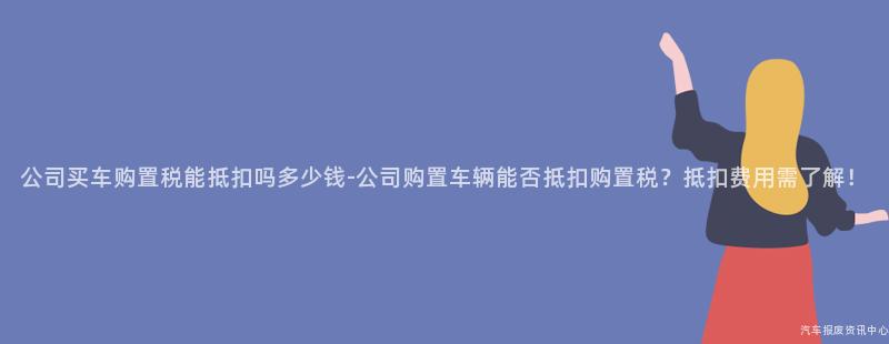 公司买车购置税能抵扣吗多少钱-公司购置车辆能否抵扣购置税？抵扣费用需了解！