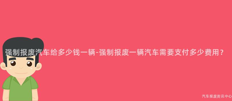 强制报废汽车给多少钱一辆-强制报废一辆汽车需要支付多少费用？
