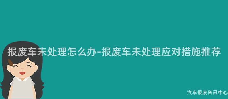 报废车未处理怎么办-报废车未处理应对措施推荐