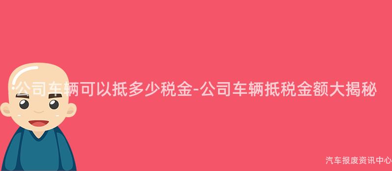 公司车辆可以抵多少税金-公司车辆抵税金额大揭秘