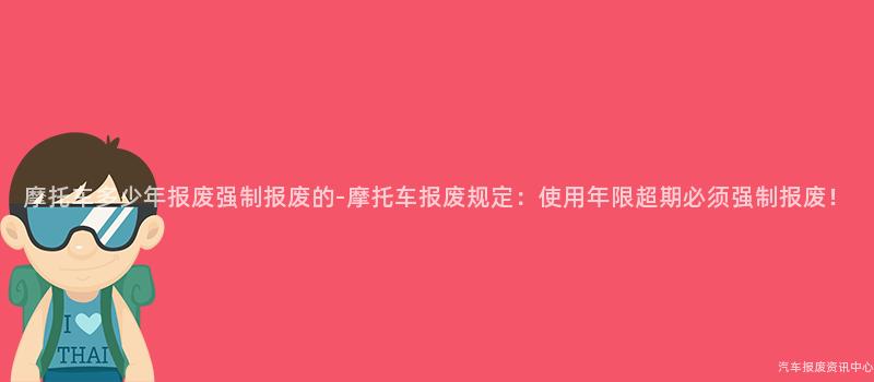 摩托车多少年报废强制报废的-摩托车报废规定：使用年限超期必须强制报废！