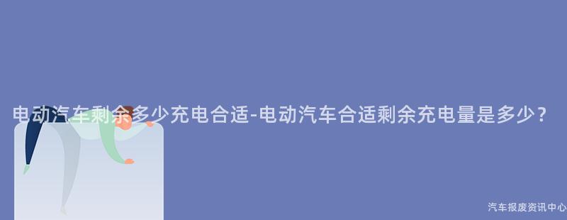电动汽车剩余多少充电合适-电动汽车合适剩余充电量是多少？