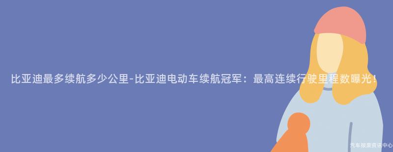 比亚迪最多续航多少公里-比亚迪电动车续航冠军：最高连续行驶里程数曝光！