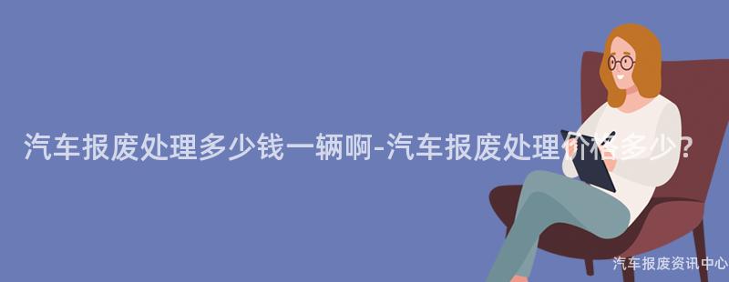 汽车报废处理多少钱一辆啊-汽车报废处理价格多少？