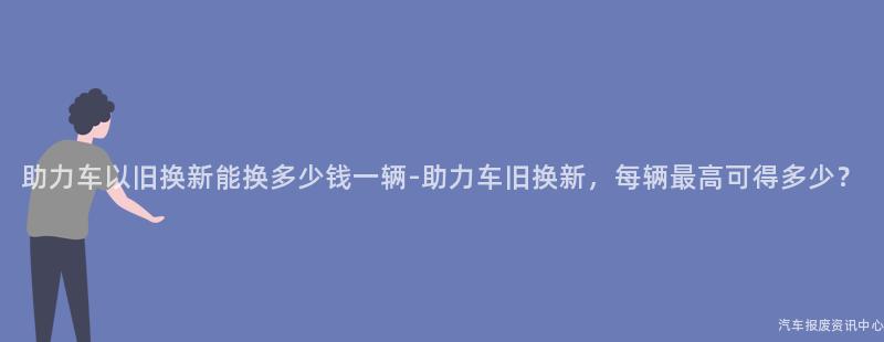 助力车以旧换新能换多少钱一辆-助力车旧换新，每辆最高可得多少？