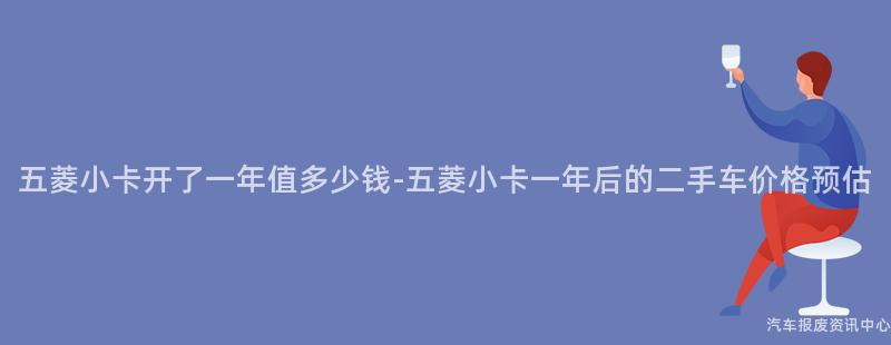 五菱小卡开了一年值多少钱-五菱小卡一年后的二手车价格预估