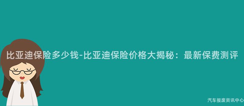比亚迪保险多少钱-比亚迪保险价格大揭秘：最新保费测评