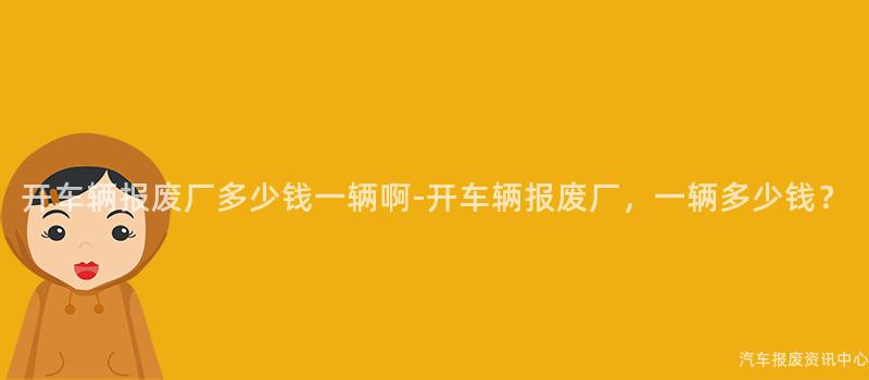 开车辆报废厂多少钱一辆啊-开车辆报废厂，一辆多少钱？