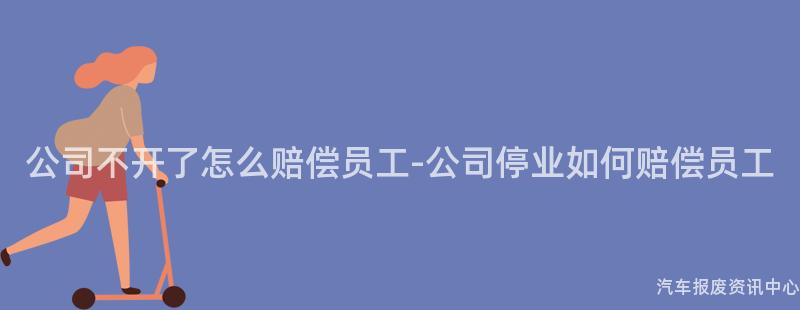 公司不开了怎么赔偿员工-公司停业如何赔偿员工