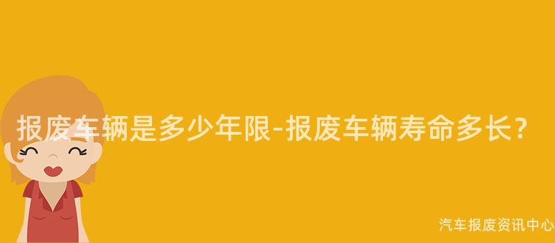 报废车辆是多少年限-报废车辆寿命多长？
