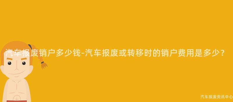 汽车报废销户多少钱-汽车报废或转移时的销户费用是多少？