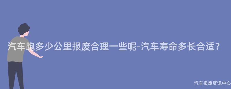 汽车跑多少公里报废合理一些呢-汽车寿命多长合适？