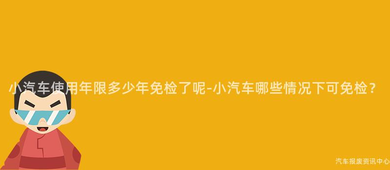 小汽车使用年限多少年免检了呢-小汽车哪些情况下可免检？