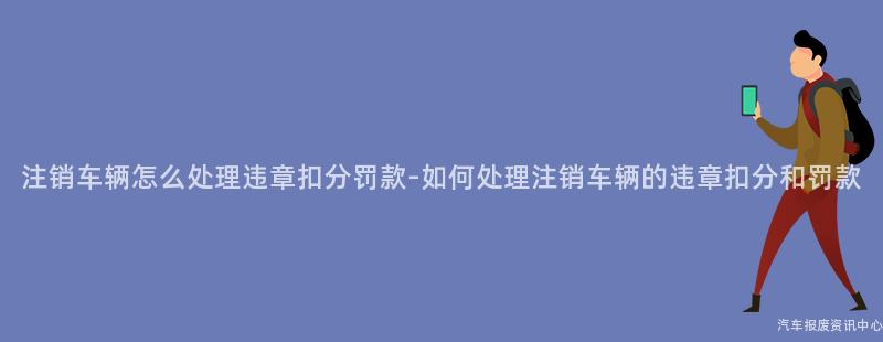 注销车辆怎么处理违章扣分罚款-如何处理注销车辆的违章扣分和罚款