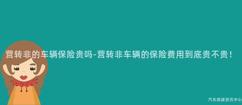 营转非的车辆保险贵吗-营转非车辆的保险费用到底贵不贵！
