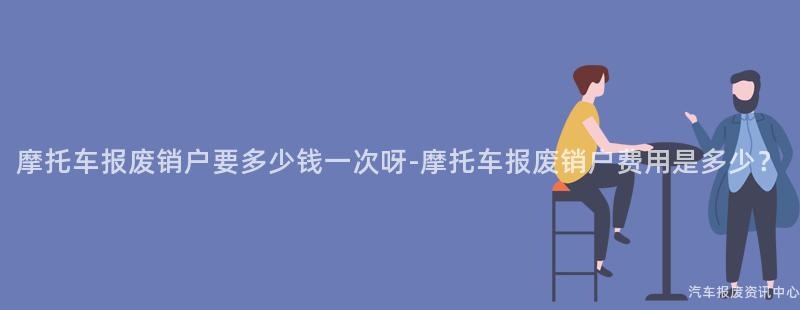 摩托车报废销户要多少钱一次呀-摩托车报废销户费用是多少？