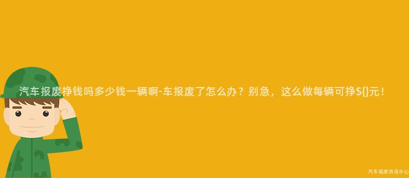 汽车报废挣钱吗多少钱一辆啊-车报废了怎么办？别急，这么做每辆可挣${}元！