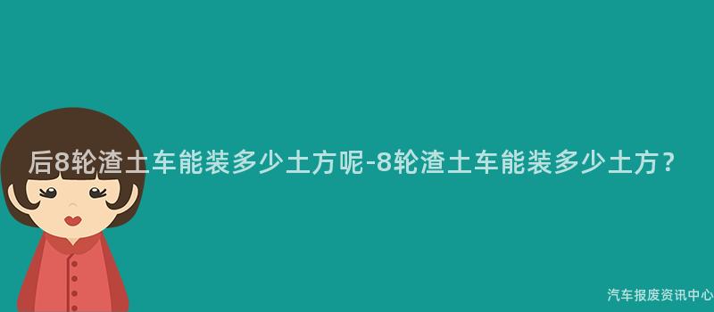 后8轮渣土车能装多少土方呢-8轮渣土车能装多少土方？