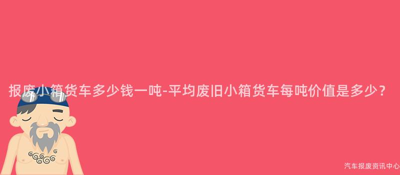 报废小箱货车多少钱一吨-平均废旧小箱货车每吨价值是多少？